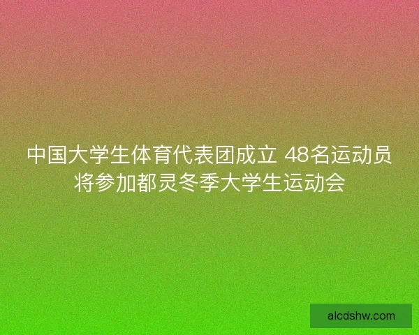 中国大学生体育代表团成立 48名运动员将参加都灵冬季大学生运动会