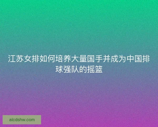 江苏女排如何培养大量国手并成为中国排球强队的摇篮